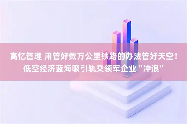 高忆管理 用管好数万公里铁路的办法管好天空！低空经济蓝海吸引轨交领军企业“冲浪”