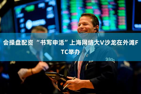 会操盘配资 “书写申活”上海网络大V沙龙在外滩FTC举办