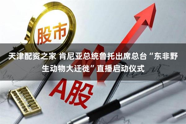 天津配资之家 肯尼亚总统鲁托出席总台“东非野生动物大迁徙”直播启动仪式