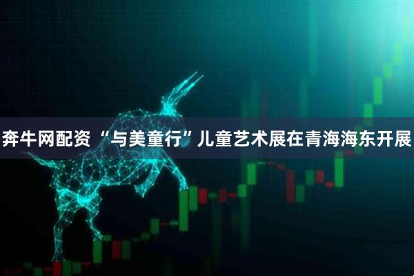 奔牛网配资 “与美童行”儿童艺术展在青海海东开展