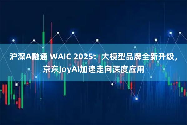 沪深A融通 WAIC 2025：大模型品牌全新升级，京东JoyAI加速走向深度应用
