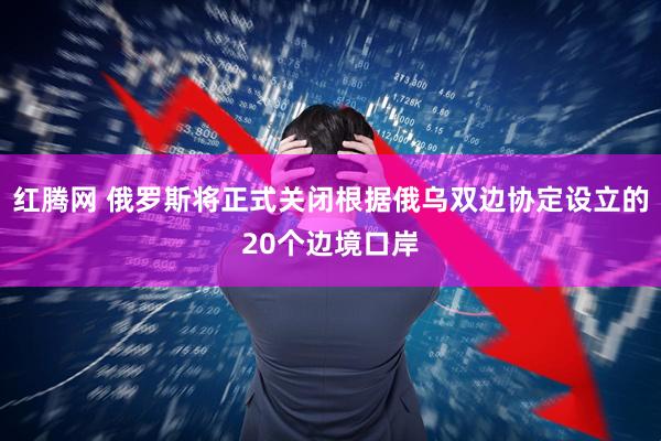 红腾网 俄罗斯将正式关闭根据俄乌双边协定设立的20个边境口岸