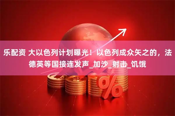 乐配资 大以色列计划曝光！以色列成众矢之的，法德英等国接连发声_加沙_射击_饥饿