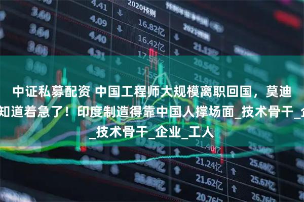 中证私募配资 中国工程师大规模离职回国，莫迪现在终于知道着急了！印度制造得靠中国人撑场面_技术骨干_企业_工人