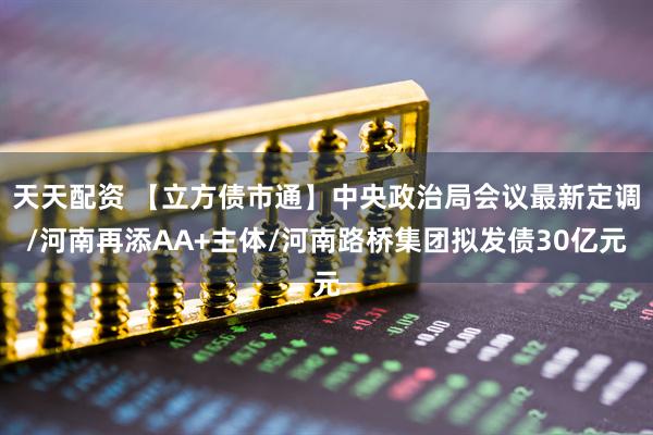 天天配资 【立方债市通】中央政治局会议最新定调/河南再添AA+主体/河南路桥集团拟发债30亿元