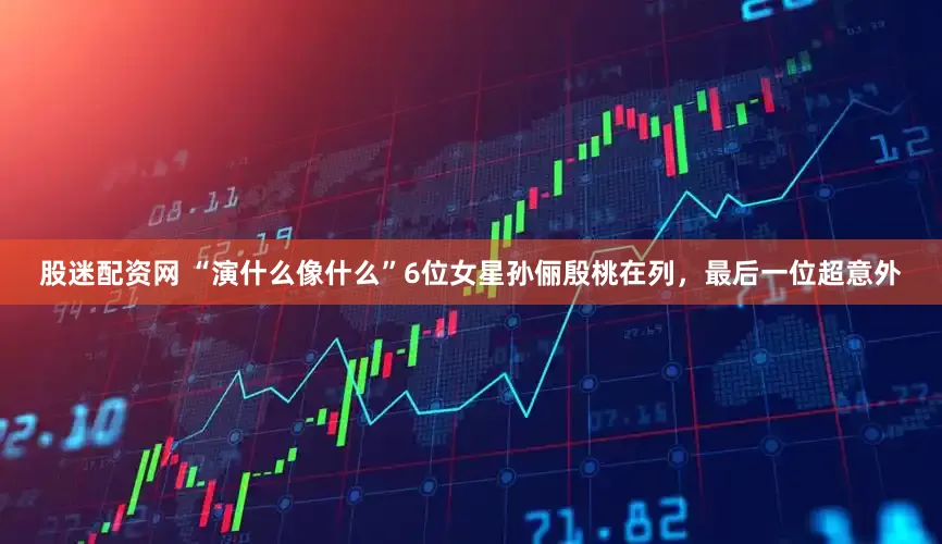股迷配资网 “演什么像什么”6位女星孙俪殷桃在列，最后一位超意外