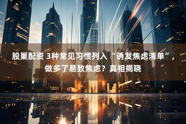 股巢配资 3种常见习惯列入 “诱发焦虑清单”，做多了易致焦虑？真相揭晓