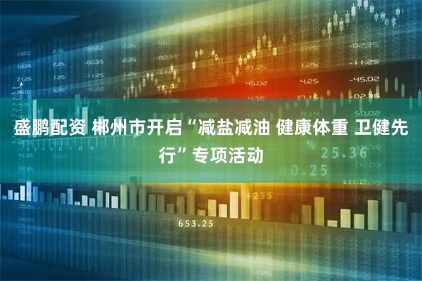盛鹏配资 郴州市开启“减盐减油 健康体重 卫健先行”专项活动