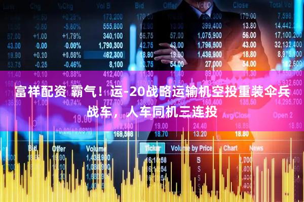 富祥配资 霸气！运-20战略运输机空投重装伞兵战车，人车同机三连投
