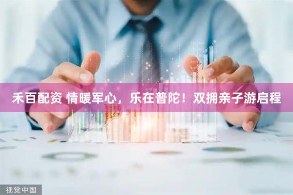 禾百配资 情暖军心，乐在普陀！双拥亲子游启程