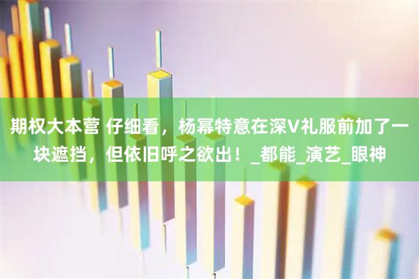 期权大本营 仔细看，杨幂特意在深V礼服前加了一块遮挡，但依旧呼之欲出！_都能_演艺_眼神