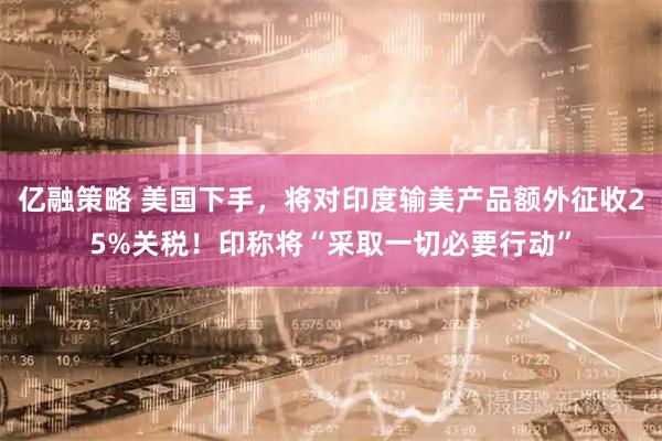 亿融策略 美国下手，将对印度输美产品额外征收25%关税！印称将“采取一切必要行动”