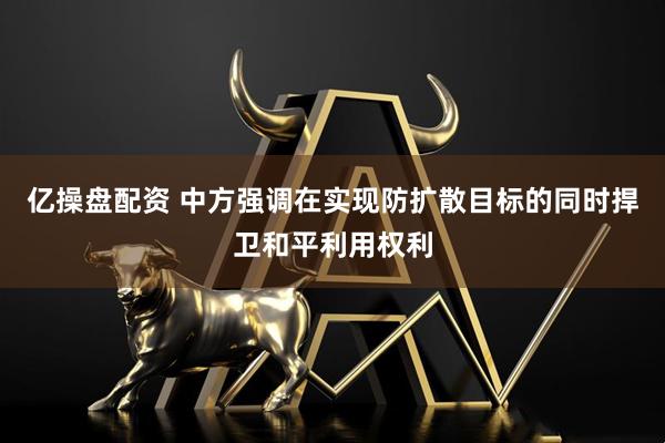 亿操盘配资 中方强调在实现防扩散目标的同时捍卫和平利用权利