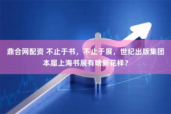 鼎合网配资 不止于书，不止于展，世纪出版集团本届上海书展有啥新花样？