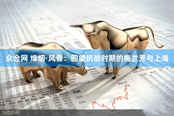 众合网 烽烟·风骨：回望抗战时期的梅兰芳与上海