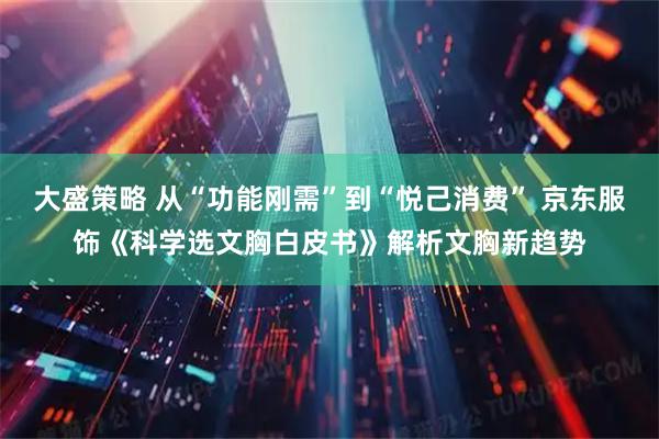大盛策略 从“功能刚需”到“悦己消费” 京东服饰《科学选文胸白皮书》解析文胸新趋势