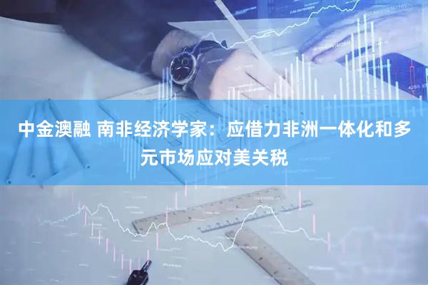 中金澳融 南非经济学家：应借力非洲一体化和多元市场应对美关税