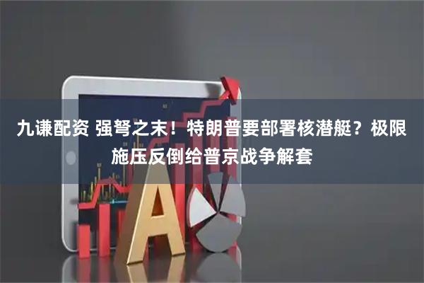 九谦配资 强弩之末！特朗普要部署核潜艇？极限施压反倒给普京战争解套