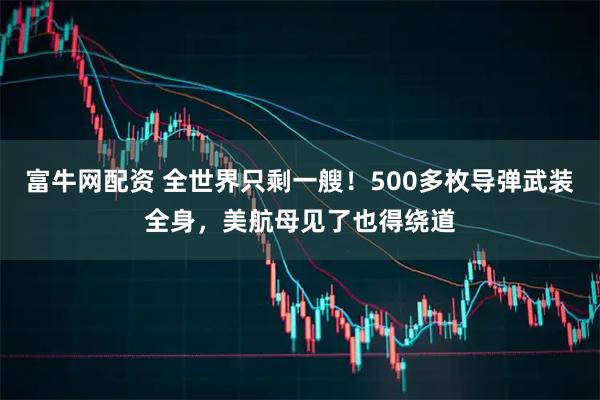 富牛网配资 全世界只剩一艘！500多枚导弹武装全身，美航母见了也得绕道