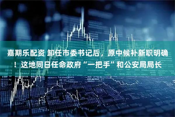 嘉期乐配资 卸任市委书记后，原中候补新职明确！这地同日任命政府“一把手”和公安局局长
