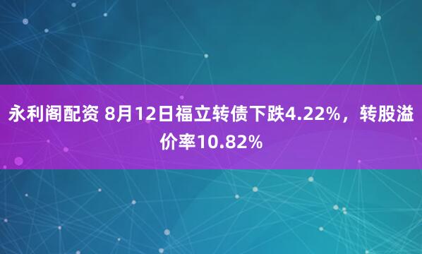永利阁配资 8月12日福立转债下跌4.22%，转股溢价率10.82%