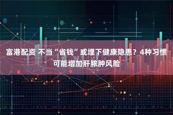 富港配资 不当“省钱”或埋下健康隐患？4种习惯可能增加肝脓肿风险