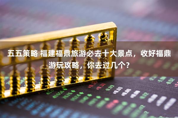 五五策略 福建福鼎旅游必去十大景点，收好福鼎游玩攻略，你去过几个？