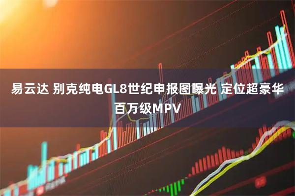 易云达 别克纯电GL8世纪申报图曝光 定位超豪华百万级MPV