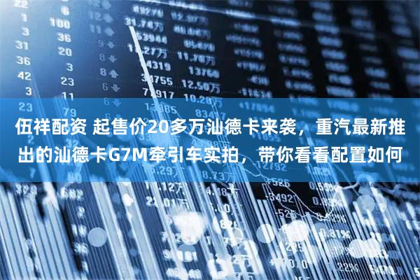 伍祥配资 起售价20多万汕德卡来袭，重汽最新推出的汕德卡G7M牵引车实拍，带你看看配置如何