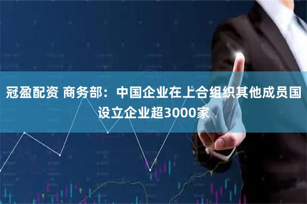 冠盈配资 商务部：中国企业在上合组织其他成员国设立企业超3000家