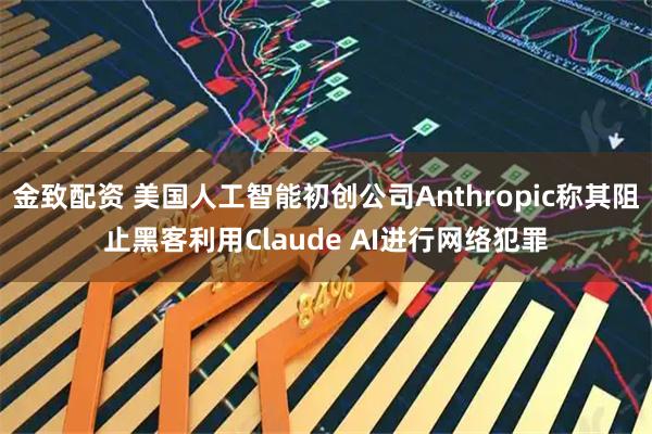 金致配资 美国人工智能初创公司Anthropic称其阻止黑客利用Claude AI进行网络犯罪