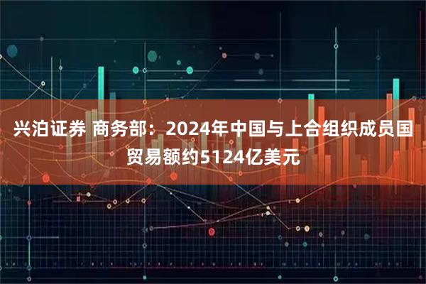 兴泊证券 商务部：2024年中国与上合组织成员国贸易额约5124亿美元