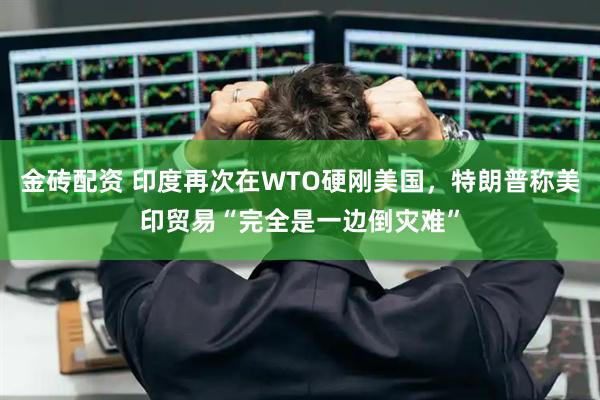 金砖配资 印度再次在WTO硬刚美国，特朗普称美印贸易“完全是一边倒灾难”