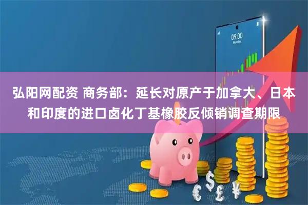 弘阳网配资 商务部：延长对原产于加拿大、日本和印度的进口卤化丁基橡胶反倾销调查期限