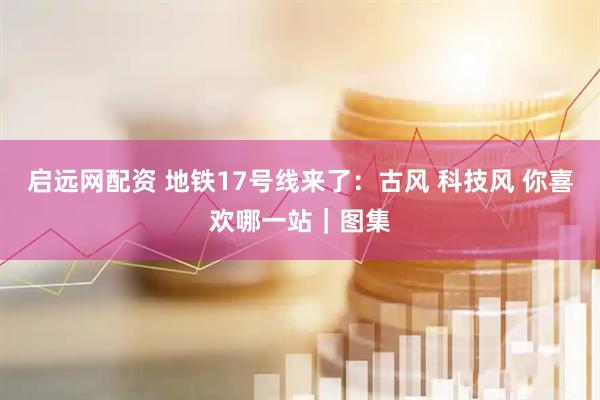 启远网配资 地铁17号线来了：古风 科技风 你喜欢哪一站｜图集
