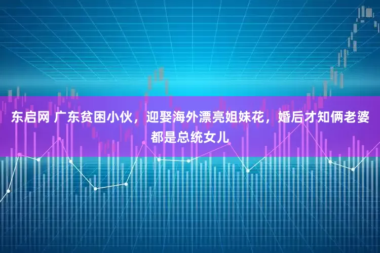 东启网 广东贫困小伙，迎娶海外漂亮姐妹花，婚后才知俩老婆都是总统女儿