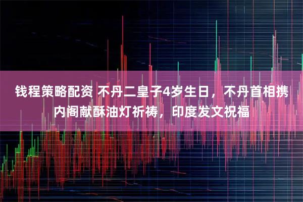 钱程策略配资 不丹二皇子4岁生日，不丹首相携内阁献酥油灯祈祷，印度发文祝福