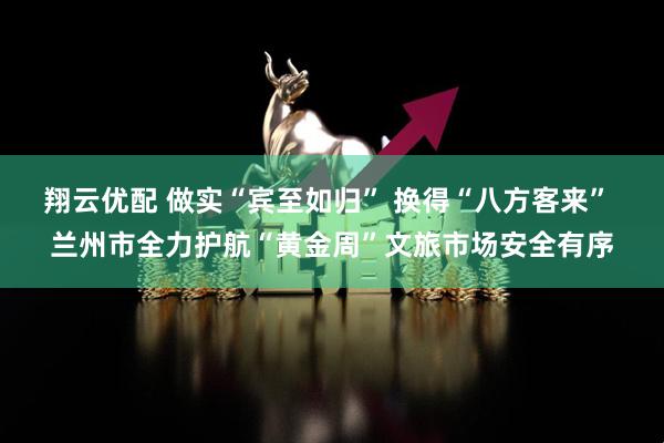 翔云优配 做实“宾至如归” 换得“八方客来” 兰州市全力护航“黄金周”文旅市场安全有序