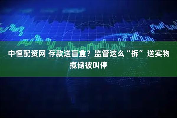 中恒配资网 存款送盲盒？监管这么“拆” 送实物揽储被叫停