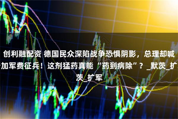 创利融配资 德国民众深陷战争恐惧阴影，总理却喊着加军费征兵！这剂猛药真能 “药到病除”？_默茨_扩军