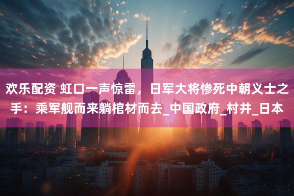 欢乐配资 虹口一声惊雷，日军大将惨死中朝义士之手：乘军舰而来躺棺材而去_中国政府_村井_日本