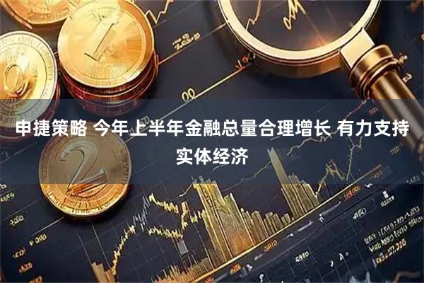 申捷策略 今年上半年金融总量合理增长 有力支持实体经济