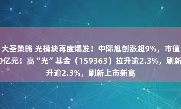 大圣策略 光模块再度爆发！中际旭创涨超9%，市值首超2300亿元！高“光”基金（159363）拉升逾2.3%，刷新上市新高