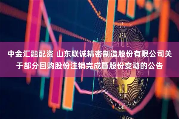 中金汇融配资 山东联诚精密制造股份有限公司关于部分回购股份注销完成暨股份变动的公告