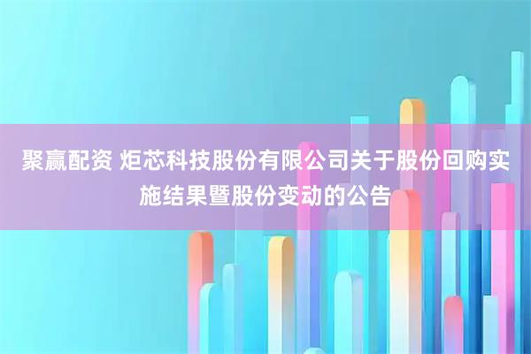 聚赢配资 炬芯科技股份有限公司关于股份回购实施结果暨股份变动的公告