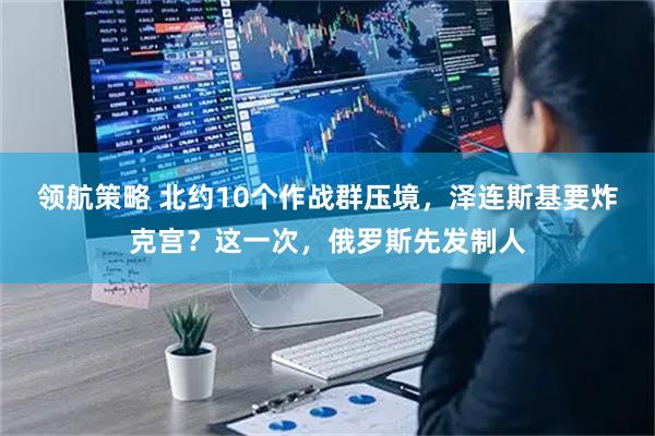 领航策略 北约10个作战群压境，泽连斯基要炸克宫？这一次，俄罗斯先发制人