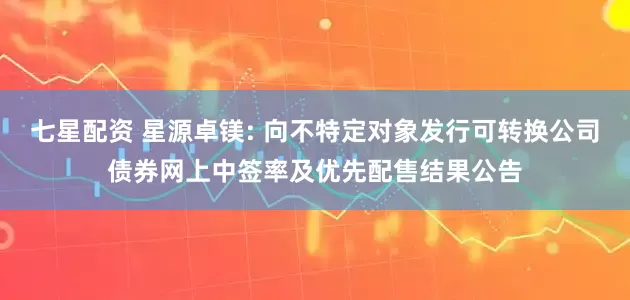七星配资 星源卓镁: 向不特定对象发行可转换公司债券网上中签率及优先配售结果公告