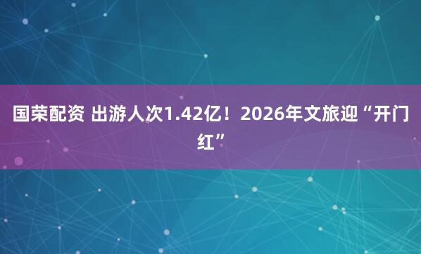 国荣配资 出游人次1.42亿!2026年文旅迎“开门红”